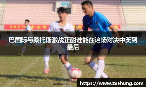 巴国际与桑托斯激战正酣谁能在这场对决中笑到最后