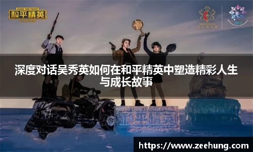 深度对话吴秀英如何在和平精英中塑造精彩人生与成长故事